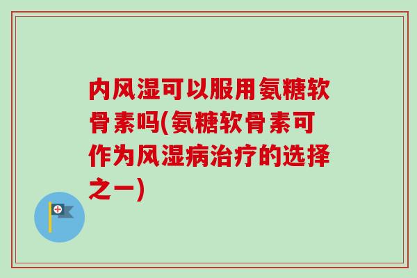 内风湿可以服用氨糖软骨素吗(氨糖软骨素可作为风湿病治疗的选择之一)