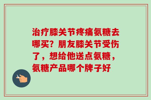 治疗膝关节疼痛氨糖去哪买？朋友膝关节受伤了，想给他送点氨糖，氨糖产品哪个牌子好