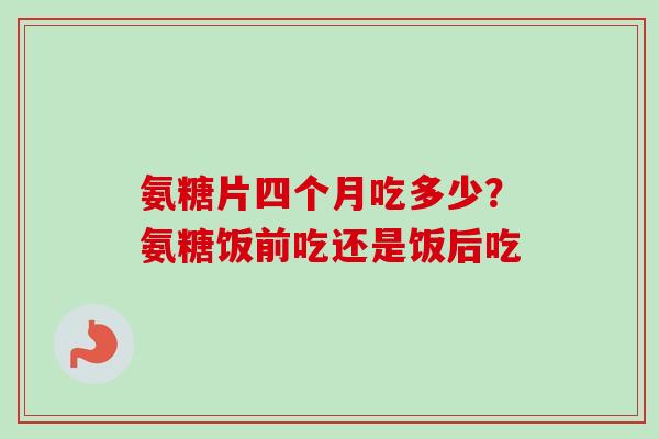 氨糖片四个月吃多少？氨糖饭前吃还是饭后吃