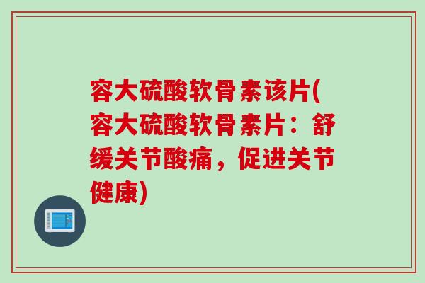 容大硫酸软骨素该片(容大硫酸软骨素片：舒缓关节酸痛，促进关节健康)