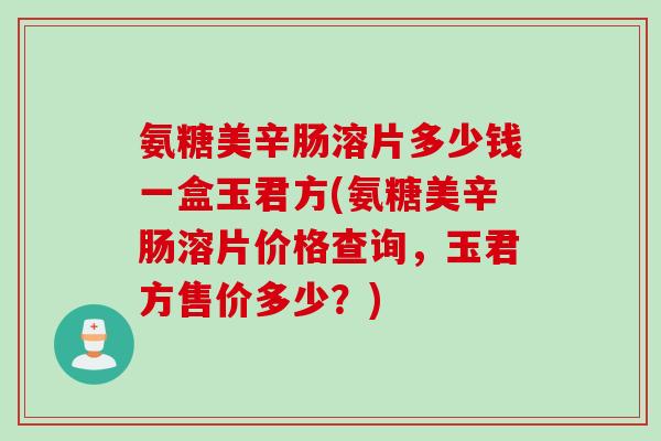 氨糖美辛肠溶片多少钱一盒玉君方(氨糖美辛肠溶片价格查询，玉君方售价多少？)