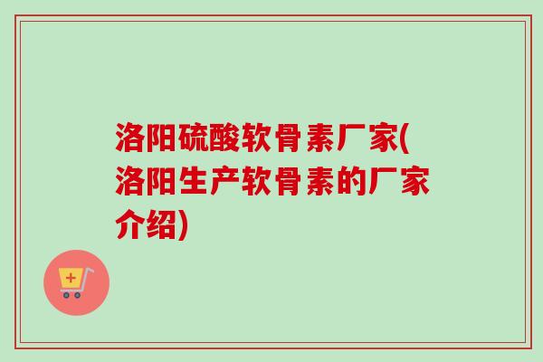 洛阳硫酸软骨素厂家(洛阳生产软骨素的厂家介绍)
