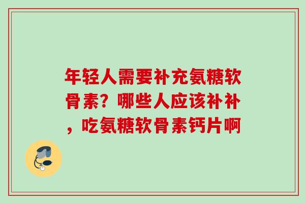 年轻人需要补充氨糖软骨素？哪些人应该补补，吃氨糖软骨素钙片啊