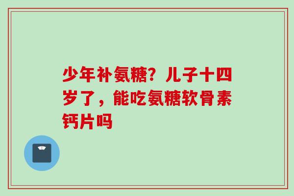 少年补氨糖？儿子十四岁了，能吃氨糖软骨素钙片吗
