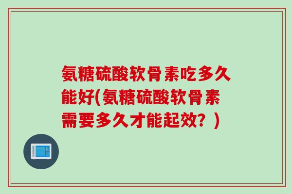 氨糖硫酸软骨素吃多久能好(氨糖硫酸软骨素需要多久才能起效？)