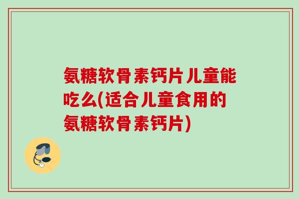 氨糖软骨素钙片儿童能吃么(适合儿童食用的氨糖软骨素钙片) 氨糖软骨素钙片儿童能吃么(适合儿童食用的氨糖软骨素钙片)