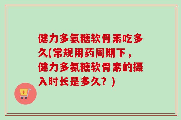 健力多氨糖软骨素吃多久(常规用药周期下，健力多氨糖软骨素的摄入时长是多久？)