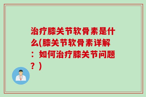治疗膝关节软骨素是什么(膝关节软骨素详解：如何治疗膝关节问题？)