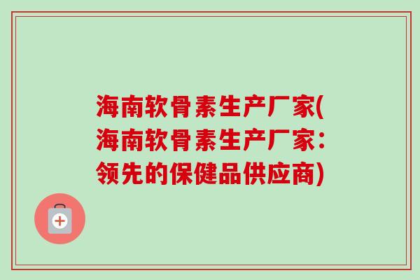 海南软骨素生产厂家(海南软骨素生产厂家：领先的保健品供应商)