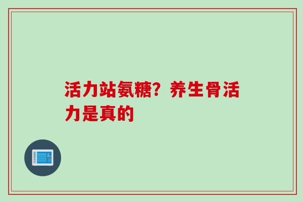 活力站氨糖？养生骨活力是真的