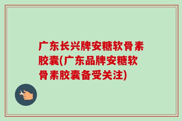 广东长兴牌安糖软骨素胶囊(广东品牌安糖软骨素胶囊备受关注)