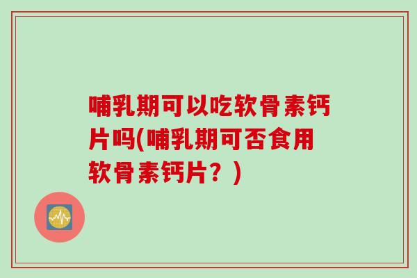 哺乳期可以吃软骨素钙片吗(哺乳期可否食用软骨素钙片？)
