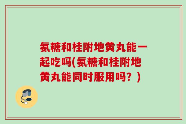 氨糖和桂附地黄丸能一起吃吗(氨糖和桂附地黄丸能同时服用吗？)