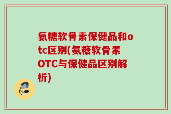 氨糖软骨素保健品和otc区别(氨糖软骨素OTC与保健品区别解析)
