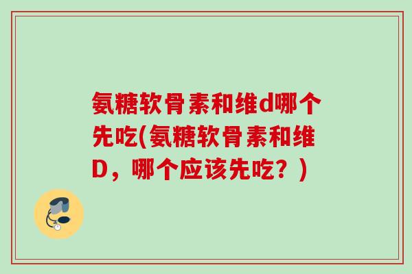 氨糖软骨素和维d哪个先吃(氨糖软骨素和维D，哪个应该先吃？)