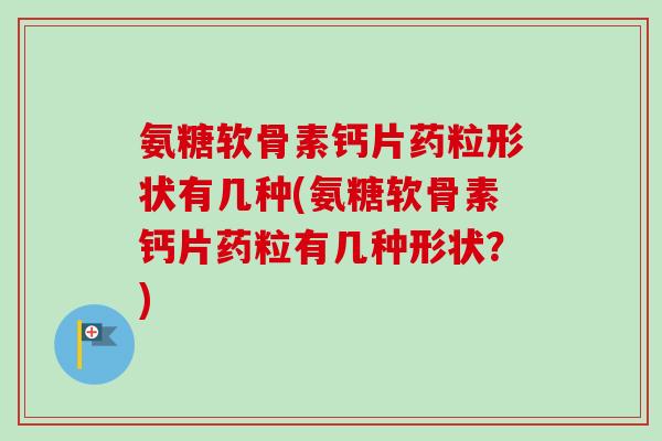 氨糖软骨素钙片药粒形状有几种(氨糖软骨素钙片药粒有几种形状？)