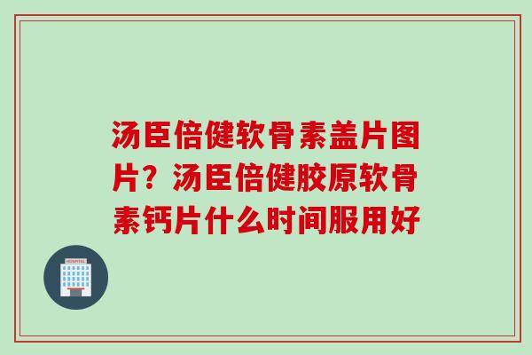 汤臣倍健软骨素盖片图片？汤臣倍健胶原软骨素钙片什么时间服用好