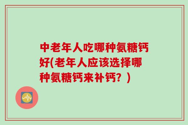 中老年人吃哪种氨糖钙好(老年人应该选择哪种氨糖钙来补钙？)
