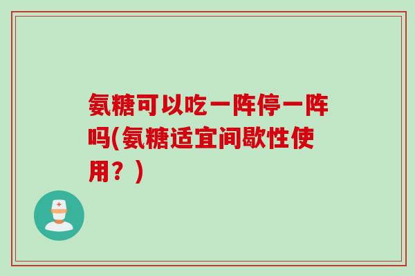 氨糖可以吃一阵停一阵吗(氨糖适宜间歇性使用？)