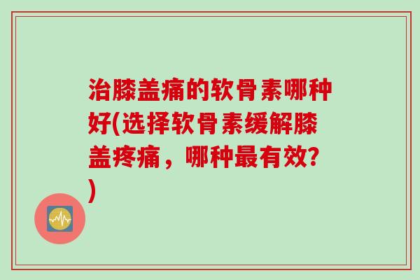 治膝盖痛的软骨素哪种好(选择软骨素缓解膝盖疼痛，哪种最有效？)