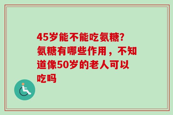 45岁能不能吃氨糖？氨糖有哪些作用，不知道像50岁的老人可以吃吗