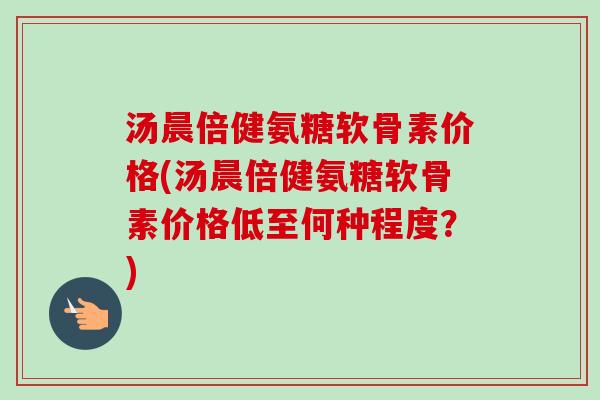汤晨倍健氨糖软骨素价格(汤晨倍健氨糖软骨素价格低至何种程度？)