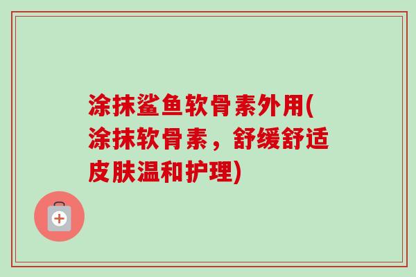 涂抹鲨鱼软骨素外用(涂抹软骨素，舒缓舒适皮肤温和护理)