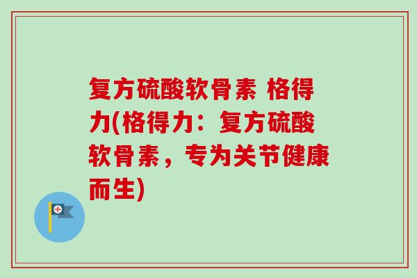 复方硫酸软骨素 格得力(格得力：复方硫酸软骨素，专为关节健康而生)