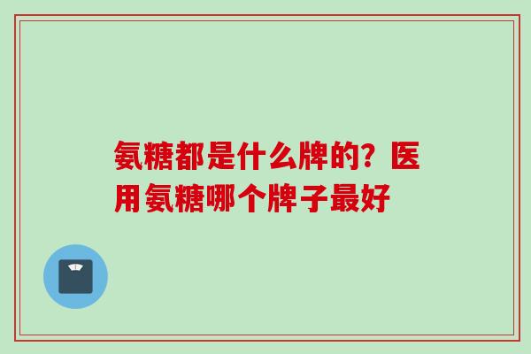 氨糖都是什么牌的？医用氨糖哪个牌子最好