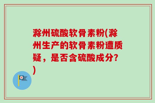 滁州硫酸软骨素粉(滁州生产的软骨素粉遭质疑，是否含硫酸成分？)
