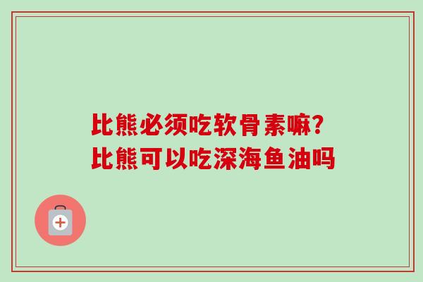 比熊必须吃软骨素嘛？比熊可以吃深海鱼油吗