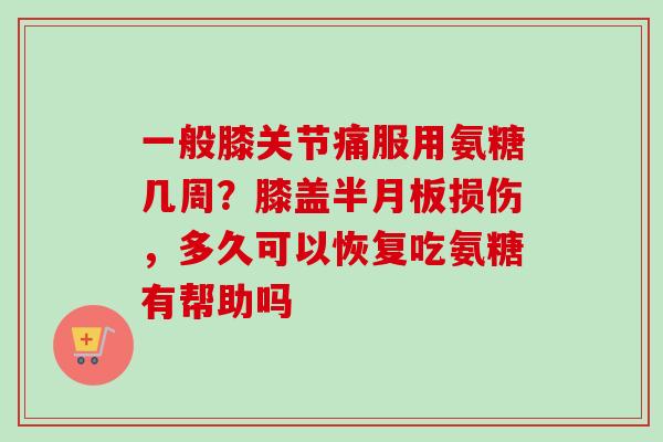 一般膝关节痛服用氨糖几周？膝盖半月板损伤，多久可以恢复吃氨糖有帮助吗