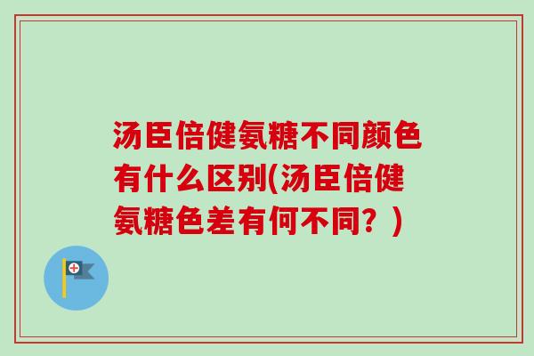 汤臣倍健氨糖不同颜色有什么区别(汤臣倍健氨糖色差有何不同？)