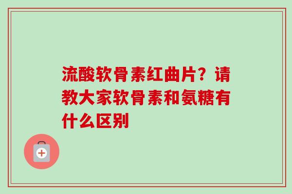 流酸软骨素红曲片？请教大家软骨素和氨糖有什么区别