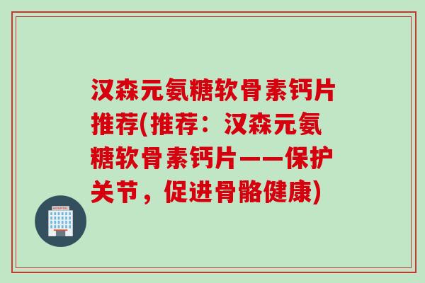汉森元氨糖软骨素钙片推荐(推荐：汉森元氨糖软骨素钙片——保护关节，促进骨骼健康)