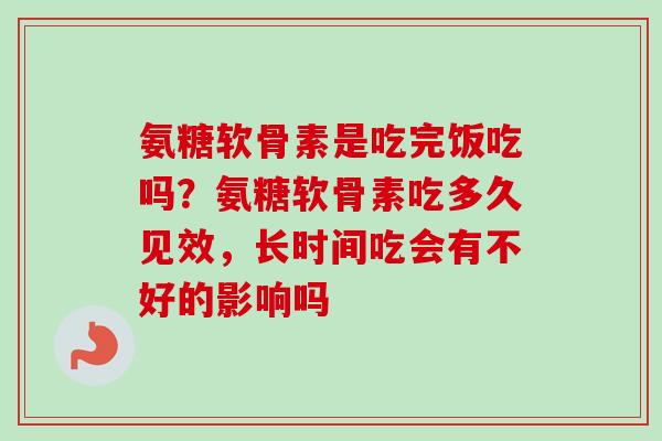 氨糖软骨素是吃完饭吃吗？氨糖软骨素吃多久见效，长时间吃会有不好的影响吗