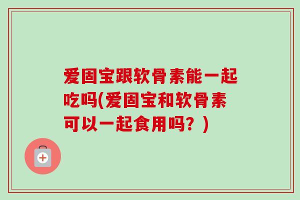 爱固宝跟软骨素能一起吃吗(爱固宝和软骨素可以一起食用吗？)