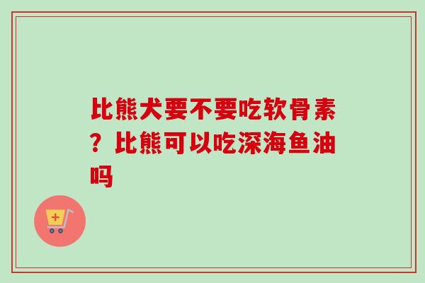 比熊犬要不要吃软骨素?比熊可以吃深海鱼油吗 比熊犬要不要吃软骨素?比熊可以吃深海鱼油吗