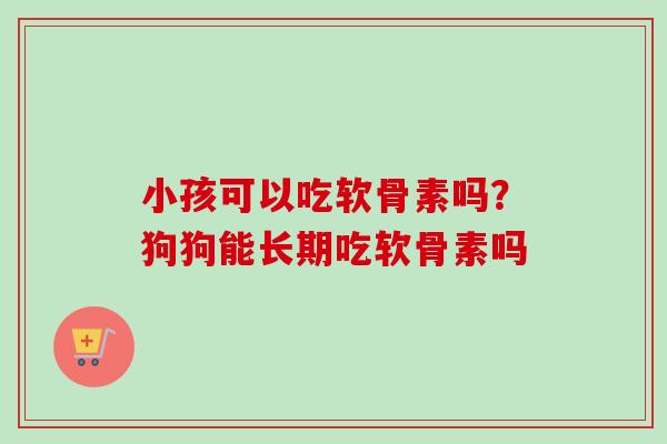 小孩可以吃软骨素吗？狗狗能长期吃软骨素吗