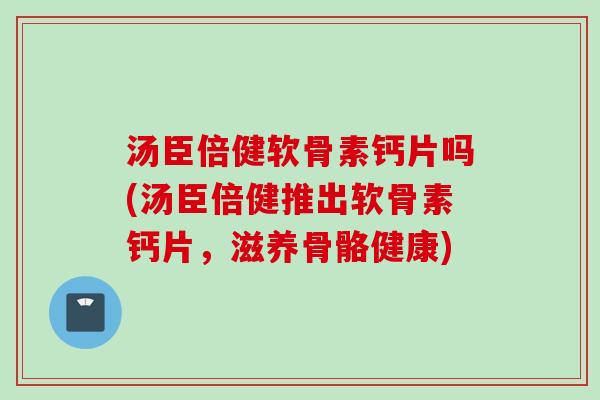 汤臣倍健软骨素钙片吗(汤臣倍健推出软骨素钙片，滋养骨骼健康)