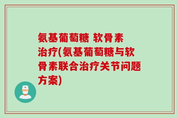 氨基葡萄糖 软骨素 治疗(氨基葡萄糖与软骨素联合治疗关节问题方案)