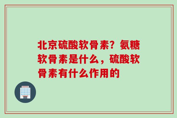 北京硫酸软骨素？氨糖软骨素是什么，硫酸软骨素有什么作用的