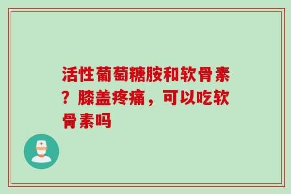 活性葡萄糖胺和软骨素？膝盖疼痛，可以吃软骨素吗