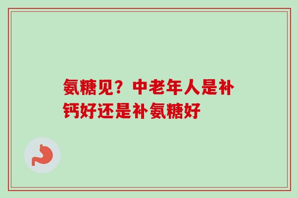氨糖见？中老年人是补钙好还是补氨糖好
