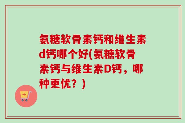氨糖软骨素钙和维生素d钙哪个好(氨糖软骨素钙与维生素D钙，哪种更优？)