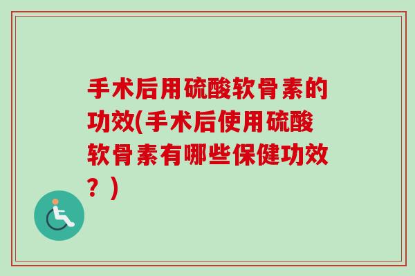 手术后用硫酸软骨素的功效(手术后使用硫酸软骨素有哪些保健功效？)