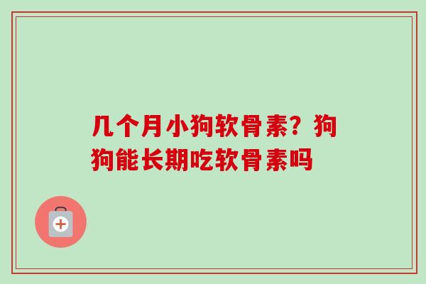 几个月小狗软骨素？狗狗能长期吃软骨素吗