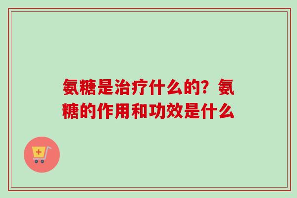氨糖是治疗什么的？氨糖的作用和功效是什么