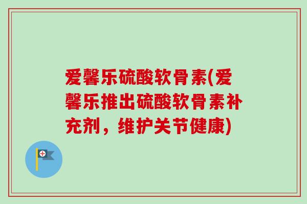 爱馨乐硫酸软骨素(爱馨乐推出硫酸软骨素补充剂，维护关节健康)