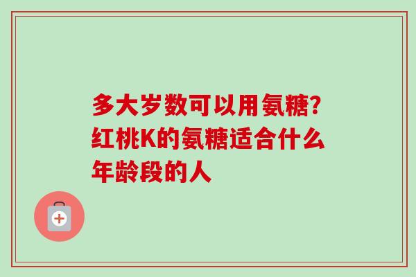 多大岁数可以用氨糖？红桃K的氨糖适合什么年龄段的人